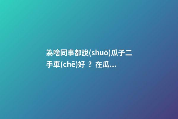 為啥同事都說(shuō)瓜子二手車(chē)好？在瓜子二手車(chē)嚴(yán)選店買(mǎi)了一次車(chē)明白了